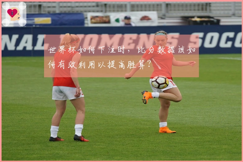 世界杯如何下注时，比分数据该如何有效利用以提高胜算？