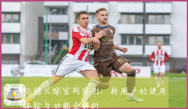 亿德买球官网实测：新用户的使用体验与功能全解析