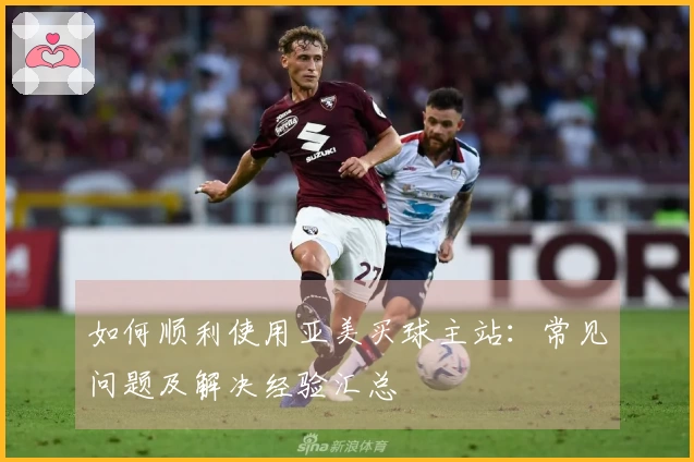 如何顺利使用亚美买球主站：常见问题及解决经验汇总